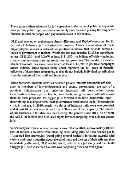‘These groups often advocate for jail expansion in the name of public safety while disregarding public input on other community prioriies and placing the long-term financial burden on people who pay income taxes in the county.  DLZ and two other architecture firms—Elevatus and RQAW—account for 90 percent of Indiana’s jail infrastructure projects. Closer examination of these major players reveals a network of political influence that extends across all levels of government in Indiana. Within the last two decades, DLZ has contributed at least $185,200—and RQAW at least $131,487—to Indiana offcials—including ‘county commissioners,taterepresentatives, and governors. The founderof Elevatus, Michael Gouloff, has alone contributed at least $116,898 to political campaigns across Indiana. These figures likely under represent the full scale of financial influence of these three companies, as they do not include individual contributions from the entiety of their s@ff and leadership.  ‘These scenarios illustrate how ties between private interests and public officials— such as members of law enforcement and county govemment—re part of a political infrastructure that _underlies Indiana’s jail construction boom. Coordination between jil architects, consultants, and govemment offcials allows them to push proposals for bigger jails forward with litle democratic input— determining, to a large extent, local govermments* reactions to the jail incarceration crisis in Indiana. In 2019, nearly two-thirds of Indiana’s jails were overcrowded, ‘and almost 40 percent were at more than 100 percent of their capacity. The number ofjail sentences in the state has increased by 368 percent since 2015. As of 2020, the ACLU of Indiana had filed civil rights lawsuits targeting over a dozen county jails  Vera’s analysis of local news coverage showed that in 2020, approximately 40 per- cent of Indiana’s counties were planning or building jails. As Lisa Spence put it, “It seemed like attomey(s] [were] going around basically initating lawsuits with various and sundry counties about the conditions and the size of theirjails and then immediately afterward, DLZ would rush in, offe to doa jail study, and then build a bigger jail. And it seemed like that was happening over and over again.”  